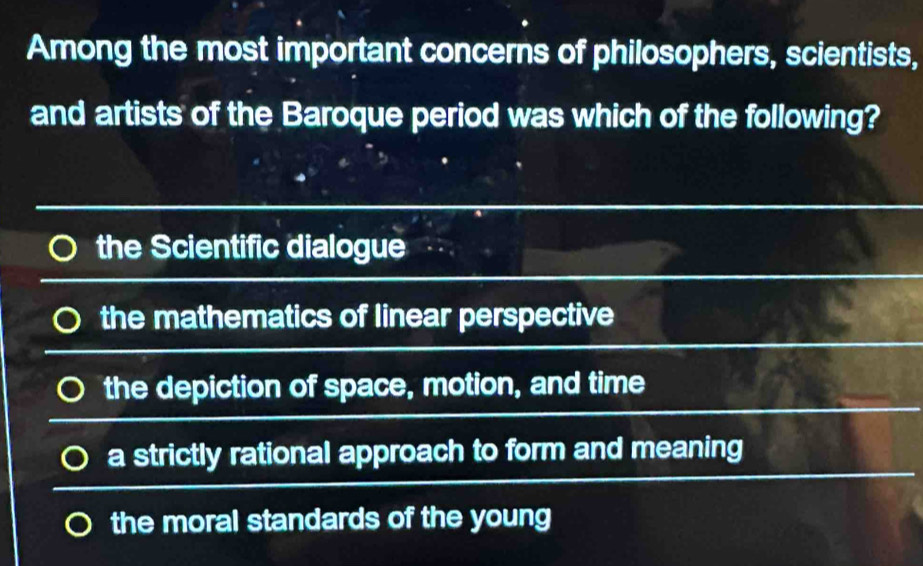 Among the most important concerns of philosophers, scientists,
and artists of the Baroque period was which of the following?
the Scientific dialogue
the mathematics of linear perspective
the depiction of space, motion, and time
a strictly rational approach to form and meaning
the moral standards of the young