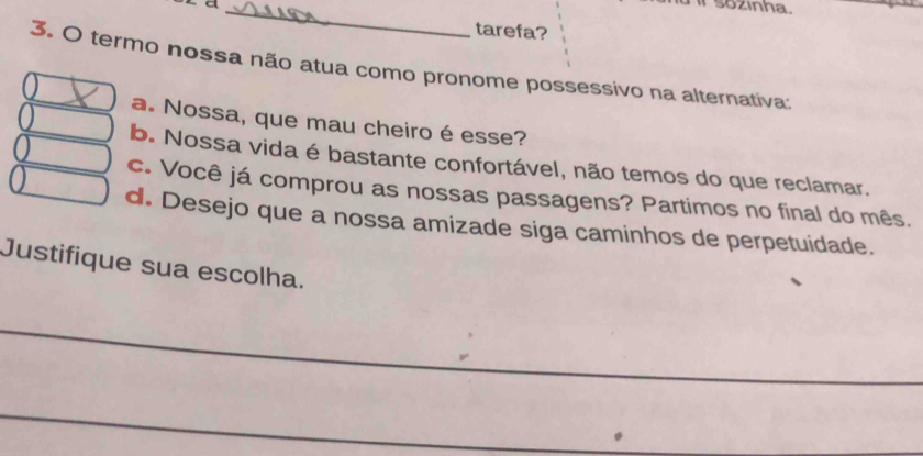 a _ sozinha.
tarefa?
3. O termo nossa não atua como pronome possessivo na alternativa:
a. Nossa, que mau cheiro é esse?
b. Nossa vida é bastante confortável, não temos do que reclamar.
c. Você já comprou as nossas passagens? Partimos no final do mês.
d. Desejo que a nossa amizade siga caminhos de perpetuidade.
Justifique sua escolha.
_
_