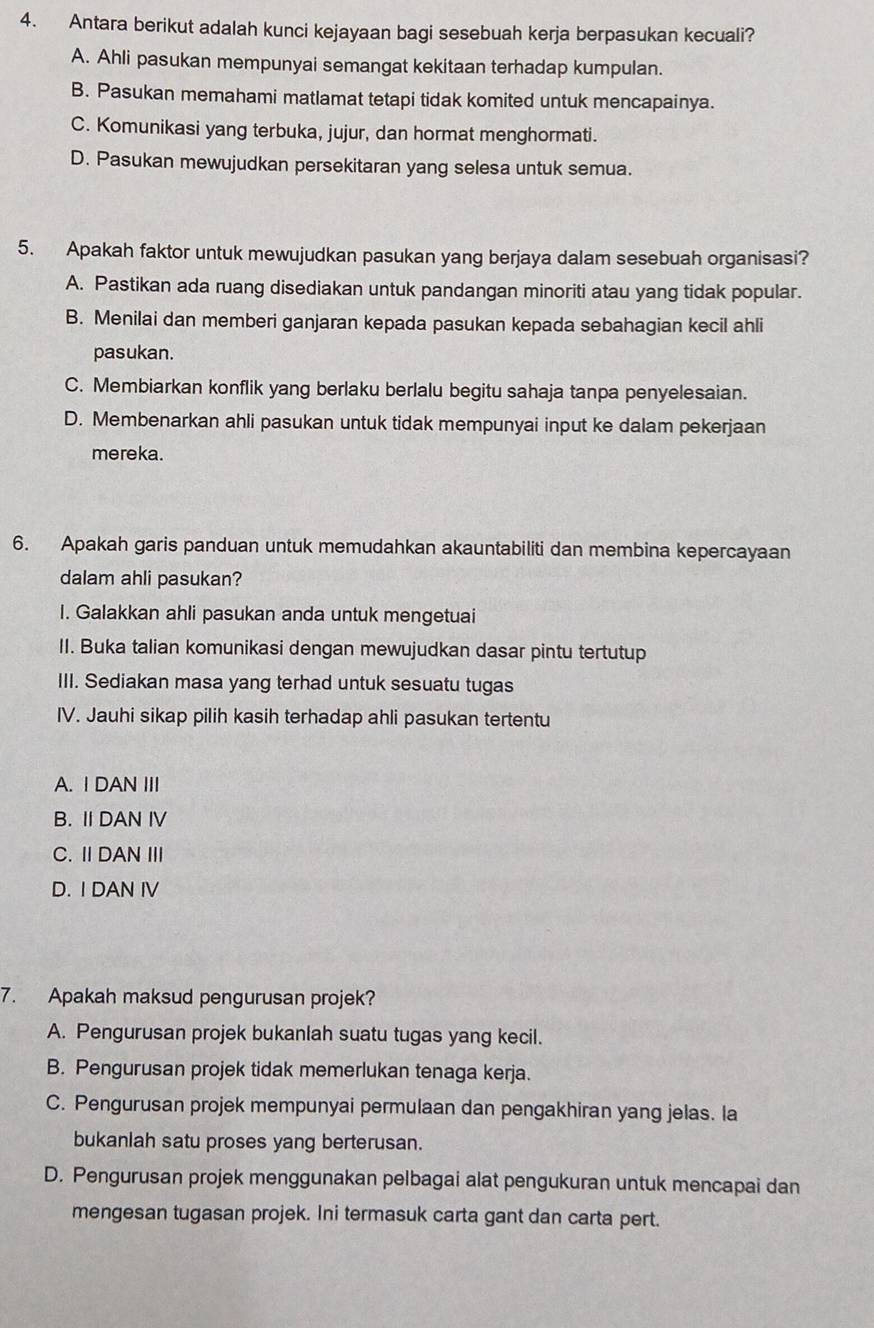 Antara berikut adalah kunci kejayaan bagi sesebuah kerja berpasukan kecuali?
A. Ahli pasukan mempunyai semangat kekitaan terhadap kumpulan.
B. Pasukan memahami matlamat tetapi tidak komited untuk mencapainya.
C. Komunikasi yang terbuka, jujur, dan hormat menghormati.
D. Pasukan mewujudkan persekitaran yang selesa untuk semua.
5. Apakah faktor untuk mewujudkan pasukan yang berjaya dalam sesebuah organisasi?
A. Pastikan ada ruang disediakan untuk pandangan minoriti atau yang tidak popular.
B. Menilai dan memberi ganjaran kepada pasukan kepada sebahagian kecil ahli
pasukan.
C. Membiarkan konflik yang berlaku berlalu begitu sahaja tanpa penyelesaian.
D. Membenarkan ahli pasukan untuk tidak mempunyai input ke dalam pekerjaan
mereka.
6. Apakah garis panduan untuk memudahkan akauntabiliti dan membina kepercayaan
dalam ahli pasukan?
I. Galakkan ahli pasukan anda untuk mengetuai
II. Buka talian komunikasi dengan mewujudkan dasar pintu tertutup
III. Sediakan masa yang terhad untuk sesuatu tugas
IV. Jauhi sikap pilih kasih terhadap ahli pasukan tertentu
A. I DAN III
B. II DAN IV
C. Ⅱ DAN Ⅲ
D. I DAN IV
7. Apakah maksud pengurusan projek?
A. Pengurusan projek bukanlah suatu tugas yang kecil.
B. Pengurusan projek tidak memerlukan tenaga kerja.
C. Pengurusan projek mempunyai permulaan dan pengakhiran yang jelas. la
bukaniah satu proses yang berterusan.
D. Pengurusan projek menggunakan pelbagai alat pengukuran untuk mencapai dan
mengesan tugasan projek. Ini termasuk carta gant dan carta pert.