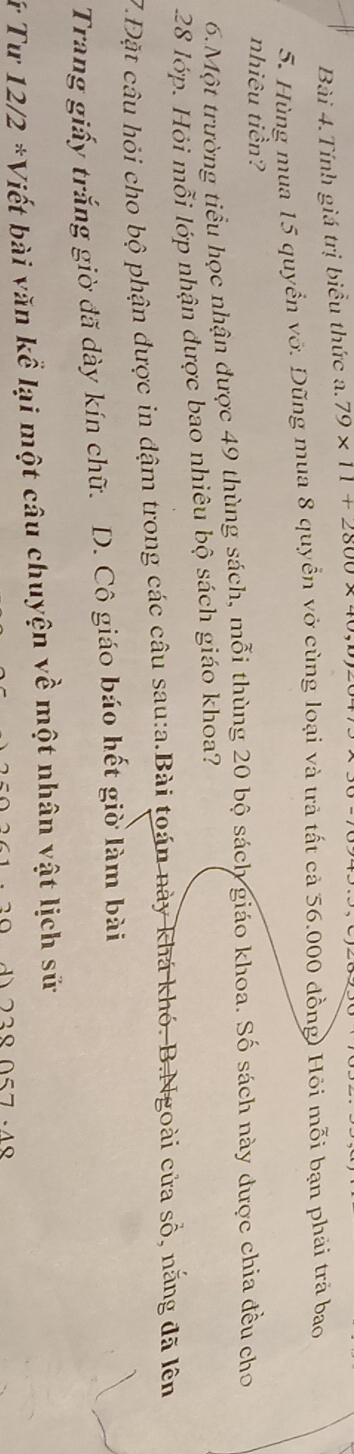 Bài 4.Tính giá trị biểu thức a. 79* 11+2800* 4
5. Hùng mua 15 quyển vớ. Dũng mua 8 quyền vở cùng loại và trả tất cả 56.000 đồng) Hỏi mỗi bạn phải trả bao
nhiêu tiền?
6.Một trường tiểu học nhận được 49 thùng sách, mỗi thùng 20 bộ sách giáo khoa. Số sách này được chia đều cho
28 lớp. Hỏi mỗi lớp nhận được bao nhiêu bộ sách giáo khoa?
7.Đặt câu hỏi cho bộ phận được in đậm trong các câu sau:a.Bài toán này khá khó. B.Ngoài cửa số, nắng đã lên
Trang giấy trắng giờ đã dày kín chữ. D. Cô giáo báo hết giờ làm bài
Tứ Tư 12/2 *Viết bài văn kể lại một câu chuyện về một nhân vật lịch sử
d 238 057 ·48