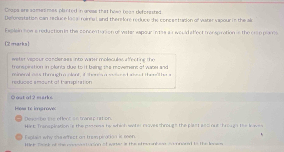 Crops are sometimes planted in areas that have been deforested. 
Deforestation can reduce local rainfall, and therefore reduce the concentration of water vapour in the air. 
Explain how a reduction in the concentration of water vapour in the air would affect transpiration in the crop plants. 
(2 marks) 
water vapour condenses into water molecules affecting the 
transpiration in plants due to it being the movement of water and 
mineral ions through a plant, if there's a reduced about there'll be a 
reduced amount of transpiration 
O out of 2 marks 
How to improve: 
* Describe the effect on transpiration. 
Hint: Transpiration is the process by which water moves through the plant and out through the leaves. 
Explain why the effect on transpiration is seen. 
Hint Think of the concentration of water in the atmosnhere comnared to the leaves