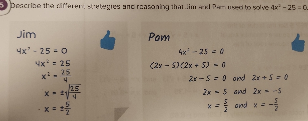 Describe the different strategies and reasoning that Jim and Pam used to solve 4x^2-25=0
Jim
Pam
4x^2-25=0
4x^2-25=0
4x^2=25
(2x-5)(2x+5)=0
x^2= 25/4 
2x-5=0 and 2x+5=0
x=± sqrt(frac 25)4 and 2x=-5
2x=5
x=±  5/2 
x= 5/2  and x=- 5/2 