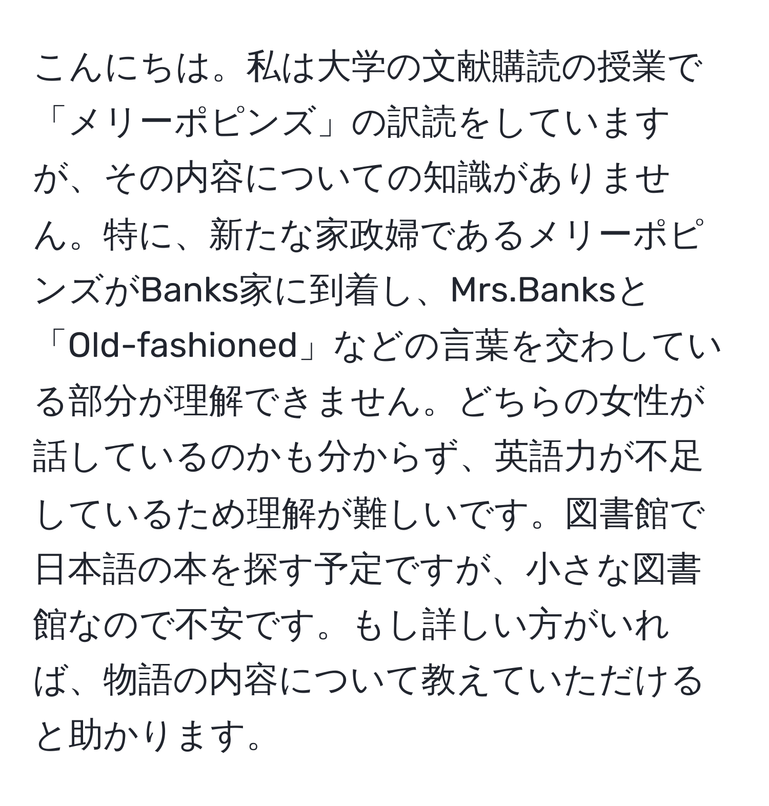 こんにちは。私は大学の文献購読の授業で「メリーポピンズ」の訳読をしていますが、その内容についての知識がありません。特に、新たな家政婦であるメリーポピンズがBanks家に到着し、Mrs.Banksと「Old-fashioned」などの言葉を交わしている部分が理解できません。どちらの女性が話しているのかも分からず、英語力が不足しているため理解が難しいです。図書館で日本語の本を探す予定ですが、小さな図書館なので不安です。もし詳しい方がいれば、物語の内容について教えていただけると助かります。