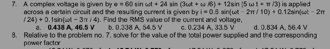 A complex voltage is given by e=60sin omega t+24sin (3omega t+omega /6)+12sin (5omega t+π /3) is applied
across a certain circuit and the resulting current is given by i=0.6sin (omega t-2π /10)+0.12sin (omega t-2π
/24)+0.1sin (omega t-3π /4). Find the RMS value of the current and voltage,
a. 0.438 A, 46.5 V b. 0.338 A, 54.5 V c. 0.234 A, 33.5 V d. 0.834 A. 56.4 V
8. Relative to the problem no. 7, solve for the value of the total power supplied and the corresponding
power factor