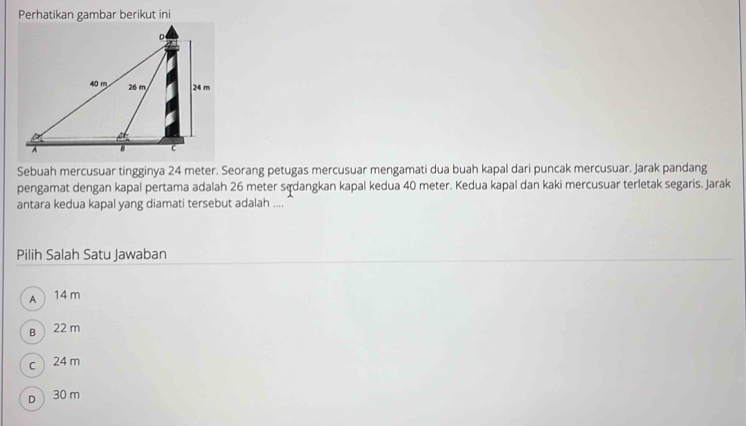 Perhatikan gambar berikut ini
Sebuah mercusuar tingginya 24 meter. Seorang petugas mercusuar mengamati dua buah kapal dari puncak mercusuar. Jarak pandang
pengamat dengan kapal pertama adalah 26 meter sądangkan kapal kedua 40 meter. Kedua kapal dan kaki mercusuar terletak segaris. Jarak
antara kedua kapal yang diamati tersebut adalah ....
Pilih Salah Satu Jawaban
A 14 m
B 22 m
c 24 m
D 30 m