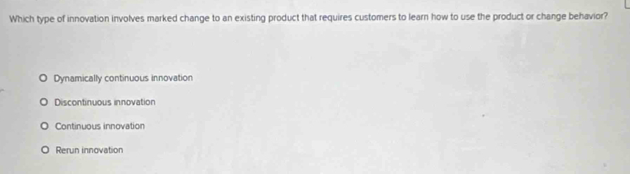 Which type of innovation involves marked change to an existing product that requires customers to learn how to use the product or change behavior?
Dynamically continuous innovation
Discontinuous innovation
Continuous innovation
Rerun innovation