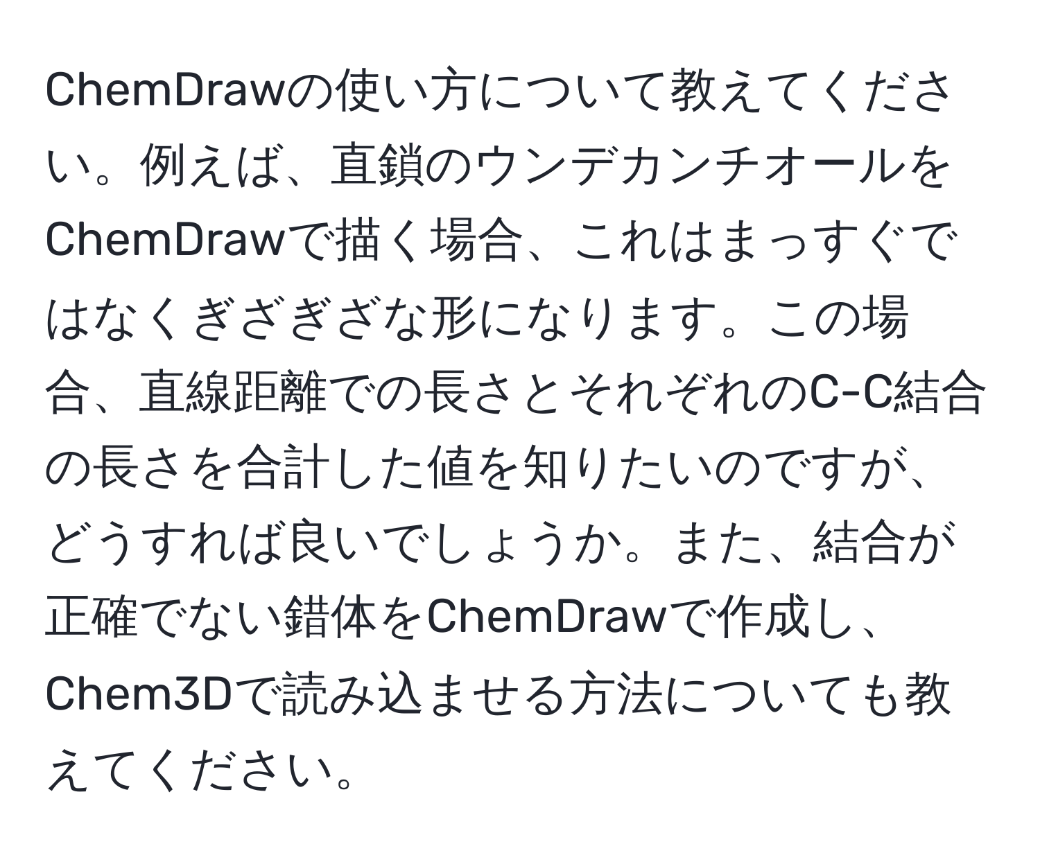 ChemDrawの使い方について教えてください。例えば、直鎖のウンデカンチオールをChemDrawで描く場合、これはまっすぐではなくぎざぎざな形になります。この場合、直線距離での長さとそれぞれのC-C結合の長さを合計した値を知りたいのですが、どうすれば良いでしょうか。また、結合が正確でない錯体をChemDrawで作成し、Chem3Dで読み込ませる方法についても教えてください。