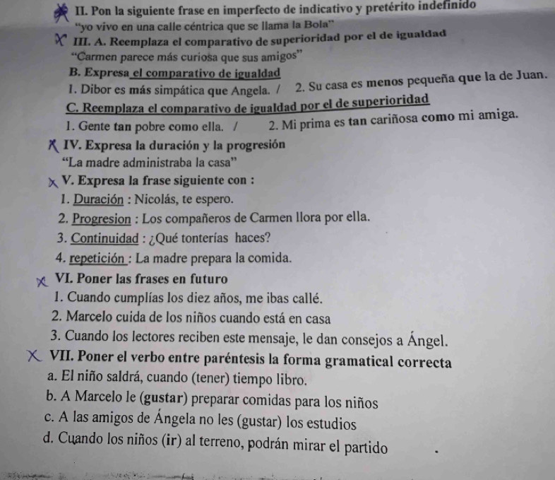 Pon la siguiente frase en imperfecto de indicativo y pretérito indefinido
“yo vivo en una calle céntrica que se llama la Bola”
III. A. Reemplaza el comparativo de superioridad por el de igualdad
“Carmen parece más curiosa que sus amigos”
B. Expresa el comparativo de igualdad
1. Dibor es más simpática que Angela. / 2. Su casa es menos pequeña que la de Juan.
C. Reemplaza el comparativo de igualdad por el de superioridad
1. Gente tan pobre como ella. / 2. Mi prima es tan cariñosa como mi amiga.
IV. Expresa la duración y la progresión
“La madre administraba la casa”
V. Expresa la frase siguiente con :
1. Duración : Nicolás, te espero.
2. Progresion : Los compañeros de Carmen llora por ella.
3. Continuidad : ¿Qué tonterías haces?
4. repetición : La madre prepara la comida.
VI. Poner las frases en futuro
1. Cuando cumplías los diez años, me ibas callé.
2. Marcelo cuida de los niños cuando está en casa
3. Cuando los lectores reciben este mensaje, le dan consejos a Ángel.
VII. Poner el verbo entre paréntesis la forma gramatical correcta
a. El niño saldrá, cuando (tener) tiempo libro.
b. A Marcelo le (gustar) preparar comidas para los niños
c. A las amigos de Ángela no les (gustar) los estudios
d. Cuando los niños (ir) al terreno, podrán mirar el partido