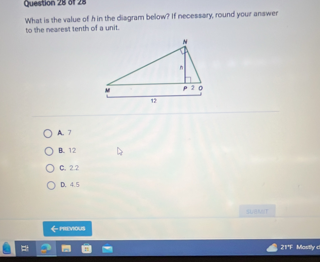 What is the value of hin the diagram below? If necessary, round your answer
to the nearest tenth of a unit.
A. 7
B. 12
C. 2.2
D. 4.5
SUBMIT
PREVIOUS
21°F Mostly c