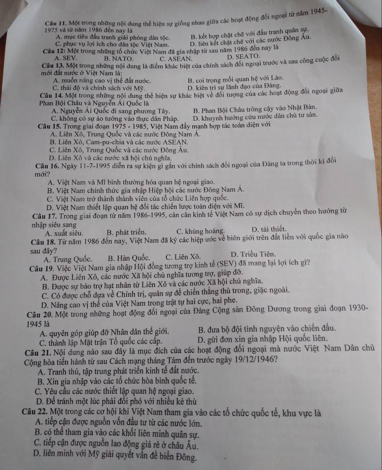 Một trong những nội dung thể hiện sự giống nhau giữa các hoạt động đối ngoại từ năm 1945-
1975 và từ năm 1986 đến nay là
A. mục tiêu đầu tranh giải phóng dân tộc. B. kết hợp chặt chẽ với đấu tranh quân sự.
C. phục vụ lợi ích cho dân tộc Việt Nam. D. liên kết chặt chẽ với các nước Đông Âu.
Cầu 12: Một trong những tổ chức Việt Nam đã gia nhập từ sau năm 1986 đến nay là
A. SEV. B. NATO. C. ASEAN. D. SEATO.
Câu 13. Một trong những nội dung là điểm khác biệt của chính sách đổi ngoại trước và sau công cuộc đổi
mới đất nước ở Việt Nam là:
A. muốn nâng cao vị thể đất nước. B. coi trọng mối quan hệ với Lào.
C. thái độ và chính sách với Mỹ. D. kiên trì sự lãnh đạo của Đảng.
Câu 14. Một trong những nội dung thể hiện sự khác biệt vẻ đổi tượng của các hoạt động đối ngoại giữa
Phan Bội Châu và Nguyễn Ái Quốc là
A. Nguyễn Ái Quốc đi sang phương Tây. B. Phan Bội Châu trông cậy vào Nhật Bản.
C. không có sự ảo tưởng vào thực dân Pháp. D. khuynh hướng cứu nước dân chủ tư sản.
Câu 15. Trong giai đoạn 1975 - 1985, Việt Nam đầy mạnh hợp tác toàn diện với
A. Liên Xô, Trung Quốc và các nước Đông Nam Á.
B. Liên Xô, Cam-pu-chia và các nước ASEAN.
C. Liên Xô, Trung Quốc và các nước Đông Âu.
D. Liên Xô và các nước xã hội chủ nghĩa.
Câu 16. Ngày 11-7-1995 diễn ra sự kiện gì gắn với chính sách đối ngoại của Đảng ta trong thời kì đổi
mới?
A. Việt Nam và Mĩ bình thường hóa quan hệ ngoại giao.
B. Việt Nam chính thức gia nhập Hiệp hội các nước Đông Nam Á.
C. Việt Nam trở thành thành viên của tổ chức Liên hợp quốc.
D. Việt Nam thiết lập quan hệ đối tác chiến lược toàn diện với Mĩ.
Câu 17. Trong giai đoạn từ năm 1986-1995, cán cần kinh tế Việt Nam có sự dịch chuyển theo hướng từ
nhập siêu sang
A. xuất siêu. B. phát triển. C. khủng hoảng. D. tái thiết.
Câu 18. Từ năm 1986 đến nay, Việt Nam đã ký các hiệp ước về biên giới trên đất liền với quốc gia nào
sau đây? D. Triều Tiên.
A. Trung Quốc. B. Hàn Quốc. C. Liên Xô,
Câu 19. Việc Việt Nam gia nhập Hội đồng tương trợ kinh tế (SEV) đã mang lại lợi ích giì?
A. Được Liên Xô, các nước Xã hội chủ nghĩa tương trợ, giúp đỡ.
B. Được sự bảo trợ hạt nhân từ Liên Xô và các nước Xã hội chủ nghĩa.
C. Có được chỗ dựa về Chính trị, quân sự để chiến thắng thù trong, giặc ngoài.
D. Nâng cao vị thế của Việt Nam trong trật tự hai cực, hai phe.
Câu 20. Một trong những hoạt động đối ngoại của Đảng Cộng sản Đông Dương trong giai đoạn 1930-
1945 là
A. quyên góp giúp đỡ Nhân dân thế giới. B. đưa bộ đội tình nguyện vào chiến đấu.
C. thành lập Mặt trận Tổ quốc các cấp. D. gửi đơn xịn gia nhập Hội quốc liên.
Câu 21. Nội dung nào sau đây là mục đích của các hoạt động đối ngoại mà nước Việt Nam Dân chủ
Cộng hòa tiến hành từ sau Cách mạng tháng Tám đến trước ngày 19/12/1946?
A. Tranh thủ, tập trung phát triển kinh tế đất nước.
B. Xin gia nhập vào các tổ chức hòa bình quốc tế.
C. Yêu cầu các nước thiết lập quan hệ ngoại giao.
D. Để tránh một lúc phải đổi phó với nhiều kẻ thù
Câu 22. Một trong các cơ hội khi Việt Nam tham gia vào các tổ chức quốc tế, khu vực là
A. tiếp cận được nguồn vốn đầu tư từ các nước lớn.
B. có thể tham gia vào các khối liên minh quân sự.
C. tiếp cận được nguồn lao động giá rẻ ở châu Âu.
D. liên minh với Mỹ giải quyết vấn đề biển Đông.