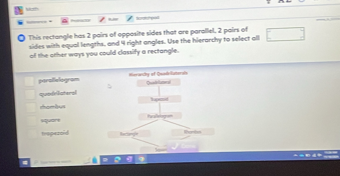 Sctcped
* This rectangle has 2 pairs of opposite sides that are parallel, 2 pairs of
sides with equal lengths, and 4 right angles. Use the hierarchy to select all
of the other ways you could classify a rectangle.
paralelogram
quodriateral
rhombus
square
trapezaid