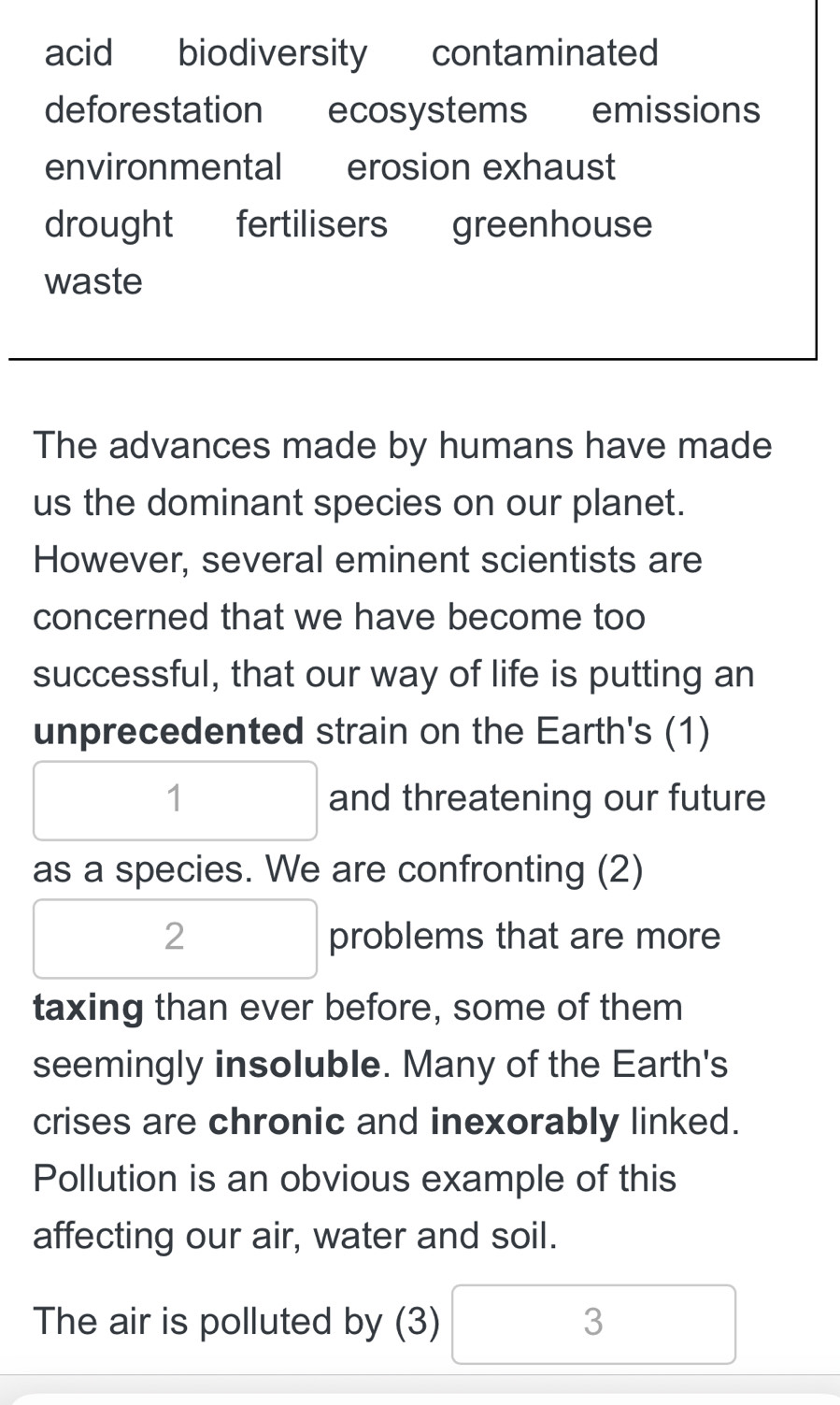 acid biodiversity contaminated
deforestation ecosystems emissions
environmental erosion exhaust
drought fertilisers greenhouse
waste
The advances made by humans have made
us the dominant species on our planet.
However, several eminent scientists are
concerned that we have become too
successful, that our way of life is putting an
unprecedented strain on the Earth's (1)
1 and threatening our future
as a species. We are confronting (2)
2 problems that are more
taxing than ever before, some of them
seemingly insoluble. Many of the Earth's
crises are chronic and inexorably linked.
Pollution is an obvious example of this
affecting our air, water and soil.
The air is polluted by (3) 3