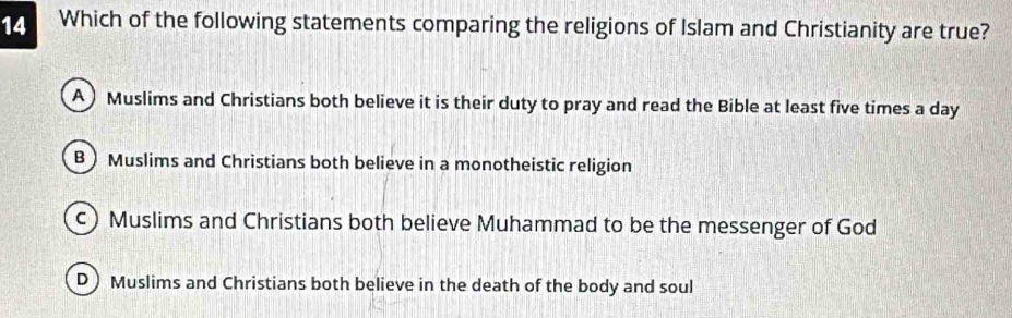 Which of the following statements comparing the religions of Islam and Christianity are true?
A ) Muslims and Christians both believe it is their duty to pray and read the Bible at least five times a day
B) Muslims and Christians both believe in a monotheistic religion
c) Muslims and Christians both believe Muhammad to be the messenger of God
D) Muslims and Christians both believe in the death of the body and soul