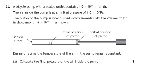 A bicycle pump with a sealed outlet contains 4· 0* 10^(-4)m^3 of air. 
The air inside the pump is at an initial pressure of 1· 0* 10^5Pa. 
The piston of the pump is now pushed slowly inwards until the volume of air 
in the pump is 1· 6* 10^(-4)m^3 as shown. 
During this time the temperature of the air in the pump remains constant. 
(a) Calculate the final pressure of the air inside the pump. 3