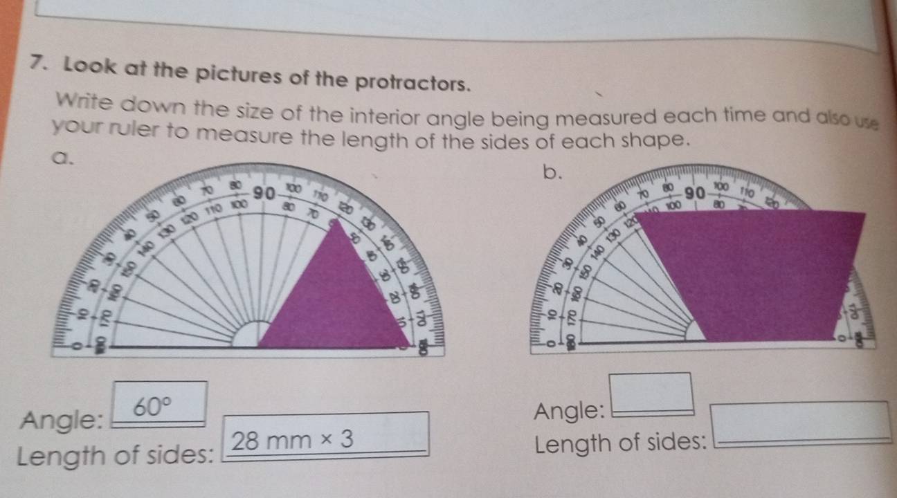 Look at the pictures of the protractors. 
Write down the size of the interior angle being measured each time and also use 
your ruler to measure the length of the sides of each shape. 
a.
70 90 100
80 110
60 100 80 70 20
110
50 12 a
30
140
B
7
8
I 
B 
a 
Angle: 60°
Angle: □ 
Length of sides: 28mm* 3 Length of sides: □ _