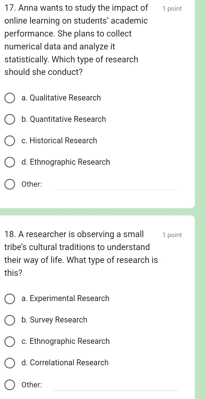 Anna wants to study the impact of 1 point
online learning on students’ academic
performance. She plans to collect
numerical data and analyze it
statistically. Which type of research
should she conduct?
a. Qualitative Research
b. Quantitative Research
c. Historical Research
d. Ethnographic Research
_
Other:
18. A researcher is observing a small 1 point
tribe's cultural traditions to understand
their way of life. What type of research is
this?
a. Experimental Research
b. Survey Research
c. Ethnographic Research
d. Correlational Research
_
Other: