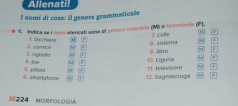 Allenati! 
I nomi di cose: il genere grammaticale 
1. Indica se i nomi elencati sono di genere maschile (M) o femminile (F). 
7. colle M F 
1. bicchiere M F F 
8. sistema M 
2. cornice M F 
3. righello M F 9. libro M F 
4. bar M F 10. Liguria M F 
5. pillola M F 11. televisore M F 
6. smartphone M F 12. bagnasciuga M F 
M224 MORFOLOGIA