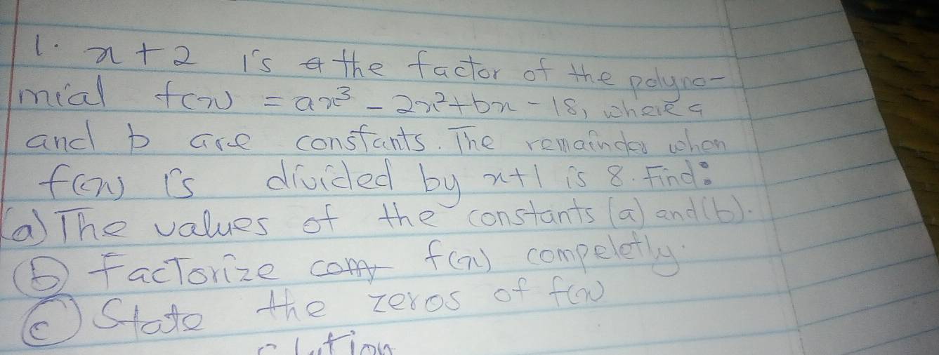 x+2 Is a the factor of the polyne- 
mial f(x)=ax^3-2x^2+bx-18 )whee a 
and b are constants. The remaindes when
f(x) is divided by x+1 is 8. Find. 
(a The values of the constants (a) and(b). 
(6 factorize f(x) compeletly 
(Stote the zeros of f(x)
Lfin