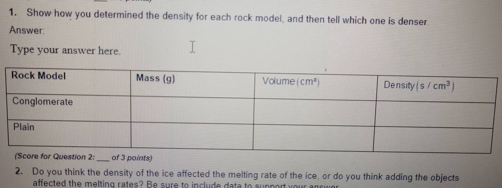 Show how you determined the density for each rock model, and then tell which one is denser
Answer
Type your answer here.
2. Do you think the density of the ice affected the melting rate of the ice, or do you think adding the objects
affected the melting rates? Be sure to include data to support your ancw