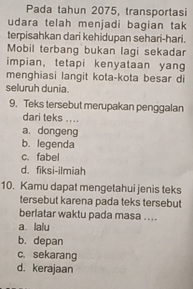 Pada tahun 2075, transportasi
udara telah menjadi bagian tak
terpisahkan dari kehidupan sehari-hari.
Mobil terbang bukan lagi sekadar
impian, tetapi kenyataan yang
menghiasi langit kota-kota besar di
seluruh dunia.
9. Teks tersebut merupakan penggalan
dari teks ....
a. dongeng
b. legenda
c. fabel
d. fiksi-ilmiah
10. Kamu dapat mengetahui jenis teks
tersebut karena pada teks tersebut
berlatar waktu pada masa ....
a lalu
b. depan
c. sekarang
d. kerajaan