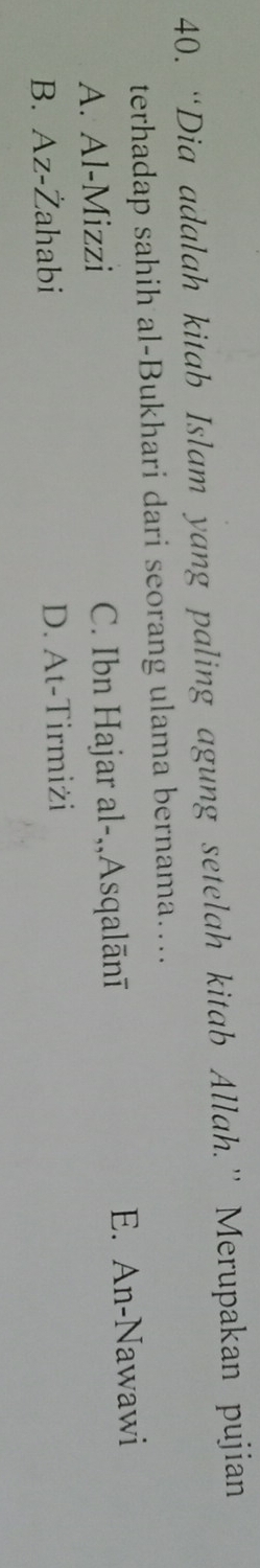 “Dia adalah kitab Islam yang paling agung setelah kitab Allah.” Merupakan pujian
terhadap sahih al-Bukhari dari seorang ulama bernama…...
A. Al-Mizzi C. Ibn Hajar al-,,Asqalānī E. An-Nawawi
B. Az-Żahabi D. At-Tirmiżi