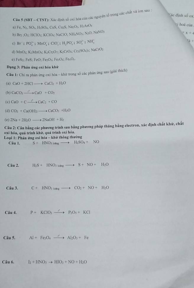 Mác định số 0
Câ 5(SBT-CTST) ): Xác định số oxi hóa của các nguyên tổ trong các chất và ion sau :
a) Fe,N_2,SO_3,H_2SO_4,CuS,Cu_2S,Na_2O_2,H_3AsO_4
j hoá của
b ) Br_2;O_3;HCIO_3;KCIO_4;NaCIO;NH_4NO_3;N_2O;NaNO_2
* x+4
c) Br^-;PO_4^((3-);MnO_4^-;ClO_3^-;H_2)PO_4^(-;SO_4^(2-);NH_4^+
l_a)+
d) MnO_2;K_2MnO_4;K_2Cr_2O_7;K_2CrO_4;Cr_2(SO_4)_3;NaCrO_2
e) FeS_2;FeS;FeO;Fe_2O_3;Fe_3O_4;Fe_xO_y.
*  Dạng 3: Phản ứng oxi hóa khử
Câu 1: Chí ra phân ứng oxi hóa —khử trong số các phản ứng sau (giải thích)
(a) CaO+2HClto CaCl_2+H_2O
(b) CaCO_3xrightarrow []CaO+CO_2
(c) CaO+Cxrightarrow ''CaC_2+CO
(d) CO_2+Ca(OH)_2to CaCO_3+H_2O
(e) 2Na+2H_2Oto 2NaOH+H_2
Câu 2: Cân bằng các phương trình sau bằng phương pháp thăng bằng electron, xác định chất khứ, chất
oxi hóa, quá trình khữ, quá trình oxi hóa.
Loại 1: Phân ứng oxi hó 6a-khirthhat o ng thường
Câu l. S+HNO_3to H_2SO_4+NO
Câu 2. H_2S+HNO_3to S+NO+H_2O
Câu 3. C+HNO_3to CO_2+NO+H_2O
Câu 4. P+KClO_3xrightarrow O'P_2O_5+KCl
Câu 5. Al+Fe_3O_4xrightarrow rAl_2O_3+Fe
Câu 6. I_2+HNO_3to HIO_3+NO+H_2O