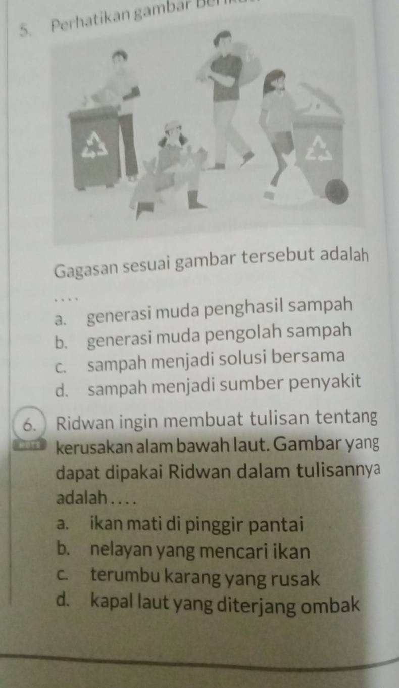 Perhatikan gambar Be
Gagasan sesuai gambar tersebut adalah
, . . ,
a. generasi muda penghasil sampah
b. generasi muda pengolah sampah
c. sampah menjadi solusi bersama
d. sampah menjadi sumber penyakit
6. Ridwan ingin membuat tulisan tentang
kerusakan alam bawah laut. Gambar yang
dapat dipakai Ridwan dalam tulisannya
adalah . . . .
a. ikan mati di pinggir pantai
b. nelayan yang mencari ikan
c. terumbu karang yang rusak
d. kapal laut yang diterjang ombak