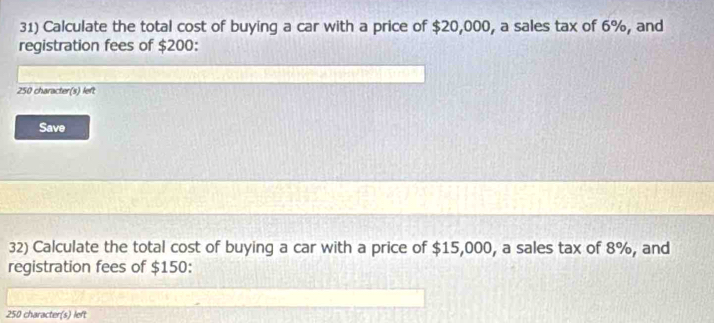 Calculate the total cost of buying a car with a price of $20,000, a sales tax of 6%, and 
registration fees of $200 :
250 character(s) left 
Save 
32) Calculate the total cost of buying a car with a price of $15,000, a sales tax of 8%, and 
registration fees of $150 :
250 character(s) left