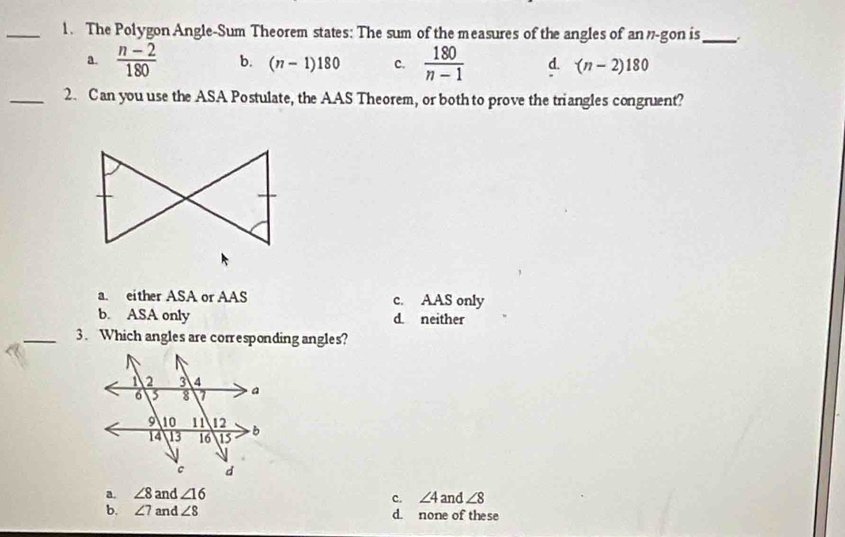 The Polygon Angle-Sum Theorem states: The sum of the measures of the angles of an'-gon is_
a.  (n-2)/180  b. (n-1)180 c.  180/n-1  d. (n-2)180
_2. Can you use the ASA Postulate, the AAS Theorem, or both to prove the triangles congruent?
a. either ASA or AAS c. AAS only
b. ASA only d. neither
_3. Which angles are corresponding angles?
a. ∠ 8and∠ 16 and ∠ 8
c. ∠ 4
b. ∠ 7and∠ 8 d. none of these