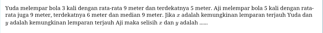 Yuda melempar bola 3 kali dengan rata-rata 9 meter dan terdekatnya 5 meter. Aji melempar bola 5 kali dengan rata- 
rata juga 9 meter, terdekatnya 6 meter dan median 9 meter. Jika æ adalah kemungkinan lemparan terjauh Yuda dan
y adalah kemungkinan lemparan terjauh Aji maka selisih x dan y adalah ......