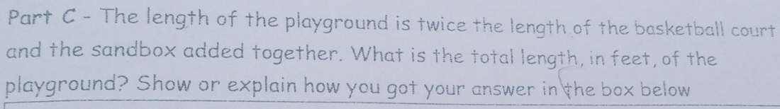 The length of the playground is twice the length of the basketball court 
and the sandbox added together. What is the total length, in feet, of the 
playground? Show or explain how you got your answer in the box below