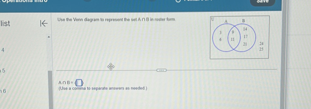 save 
list 
Use the Venn diagram to represent the set A ∩ B in roster form. U A B
14
3 9
17
6 11
21 24
4
25
5
A∩ B= □ 
6
(Use a comma to separate answers as needed.)