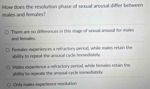 How does the resolution phase of sexual arousal differ between
males and females?
There are no differences in this stage of sexual arousal for males
and females.
Females experiences a refractory period, while males retain the
ability to repeat the arousal cycle immediately.
Males experience a refractory period, while females retain the
ability to repeate the arousal cycle immediately.
Only males experience resolution