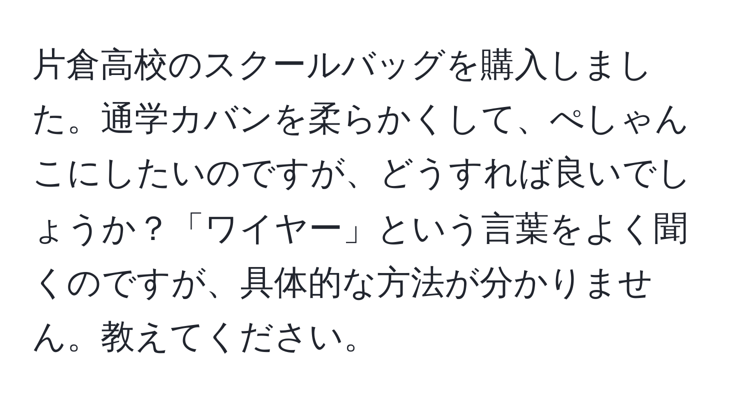 片倉高校のスクールバッグを購入しました。通学カバンを柔らかくして、ぺしゃんこにしたいのですが、どうすれば良いでしょうか？「ワイヤー」という言葉をよく聞くのですが、具体的な方法が分かりません。教えてください。