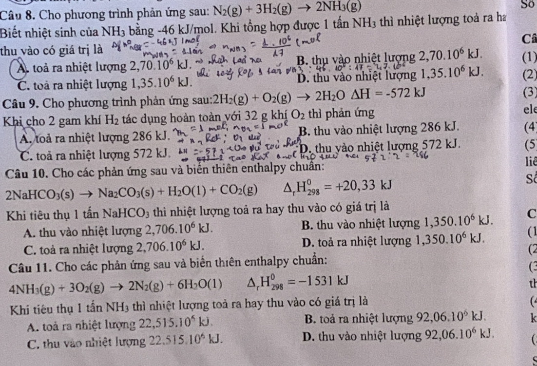 Cho phương trình phản ứng sau: N_2(g)+3H_2(g)to 2NH_3(g)
So
Biết nhiệt sinh của NH_3 bằng -46 kJ/mol. Khi tổng hợp được 1 tần NH_3 thì nhiệt lượng toà ra ha
Câ
thu vào có giá trị là
A. toà ra nhiệt lượng 2,70.10^6kJ B. thụ vào nhiệt lượng 2,70.10^6kJ. (1)
C. toà ra nhiệt lượng 1,35.10^6kJ. D. thu vào nhiệt lượng 1,35.10^6kJ. (2)
Câu 9. Cho phương trình phản ứng sau: 2H_2(g)+O_2(g)to 2H_2O△ H=-572kJ (3)
Khi cho 2 gam khí H_2 tác dụng hoàn toàn với 32 g khí O_2 thì phản ứng
ele
A. toả ra nhiệt lượng 286 kJ. B. thu vào nhiệt lượng 286 kJ.
(4
C. toả ra nhiệt lượng 572 kJ. D. thu yào nhiệt lượng 572 kJ.
(5
Câu 10. Cho các phản ứng sau và biến thiên enthalpy chuẩn:
liê
2NaHCO_3(s)to Na_2CO_3(s)+H_2O(l)+CO_2(g) △ _rH_(298)^0=+20,33kJ
Số
Khi tiêu thụ 1 tấn NaHCO_3 thì nhiệt lượng toả ra hay thu vào có giá trị là
A. thu vào nhiệt lượng 2,706.10^6kJ. B. thu vào nhiệt lượng  1/10  ,350.10^6kJ. C
C. toà ra nhiệt lượng 2,706.10^6kJ. D. toả ra nhiệt lượng 1,350.10^6kJ. (1
(2
Câu 11. Cho các phản ứng sau và biển thiên enthalpy chuẩn:
(3
4NH_3(g)+3O_2(g)to 2N_2(g)+6H_2O(l) △ _rH_(298)^0=-1531kJ
th
Khí tiếu thụ 1that anNH_3 thì nhiệt lượng toả ra hay thu vào có giá trị là
(
A. toả ra nhiệt lượng 22,515.10^4kJ. B. toả ra nhiệt lượng 92,06.10^6kJ. k
C. thu vào nhiệt lượng 22.515 10^6kJ. D. thu vào nhiệt lượng 92,06.10^6kJ. (