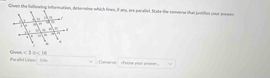 Given the following information, determine which lines, if any, are parallel. State the converse that justifies your answer. 
Given: <3≌ <16</tex> 
Parallel Lines: V/m; Converse: choose your answer...