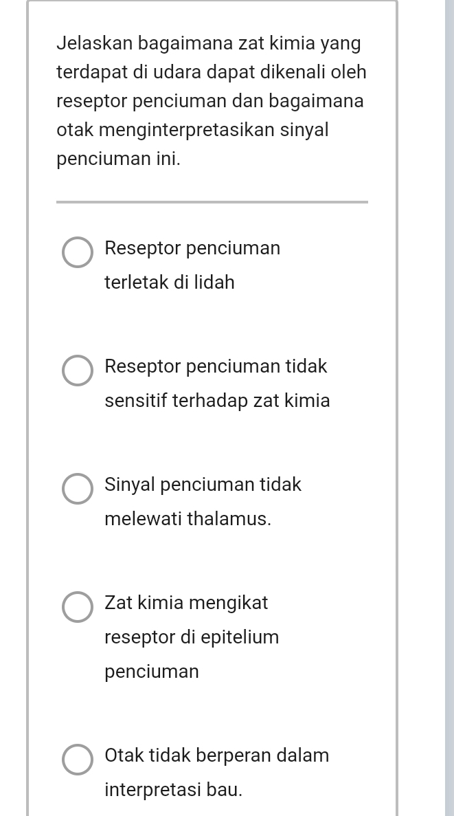 Jelaskan bagaimana zat kimia yang
terdapat di udara dapat dikenali oleh
reseptor penciuman dan bagaimana
otak menginterpretasikan sinyal
penciuman ini.
Reseptor penciuman
terletak di lidah
Reseptor penciuman tidak
sensitif terhadap zat kimia
Sinyal penciuman tidak
melewati thalamus.
Zat kimia mengikat
reseptor di epitelium
penciuman
Otak tidak berperan dalam
interpretasi bau.