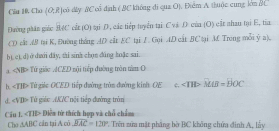 Cho (O;R) có dây BC cố định ( BC không đi qua O). Điểm A thuộc cung lớn BC
Đường phân giác BAC cắt (O) tại D, các tiếp tuyến tại C và D của (O) cắt nhau tại E, tia
CD cắt AB tại K, Đường thắng AD cắt EC tại I. Gọi AD cắt BC tại M. Trong mỗi ý a),
b), c), d) ở dưới đây, thí sinh chọn đúng hoặc sai.
a. ∠ NB> Tứ giác ACED nội tiếp đường tròn tâm O
b. ∠ TH> Tứ giác OCED tiếp đường tròn đường kính OE c. ∠ TH>MAB=BOC
d. ∠ VD> Tứ giác AKIC nội tiếp đường tròn
Câu 1. ∠ TH> Điền từ thích hợp và chỗ chấm
Cho △ ABC cân tại A có widehat BAC=120°. Trên nửa mặt phăng bờ BC không chứa đinh A, lấy