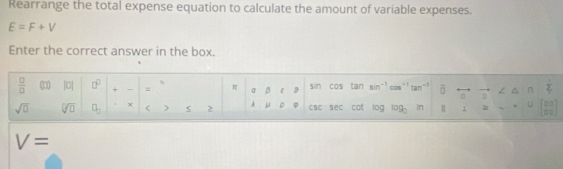 Rearrange the total expense equation to calculate the amount of variable expenses.
E=F+V
Enter the correct answer in the box. 
 □ /□   (□ |0| □^(□) + - = π σ β sin cos tan sin^(-1)cos^(-1)tan^(-1) overline □  = n  1/4 
sqrt(□ ) sqrt[□](□ ) □ _□  x ) 2 A μ ρ φ CSC sec cat log log _3in 1 1 . U beginbmatrix □ □  □ □ endbmatrix
V=