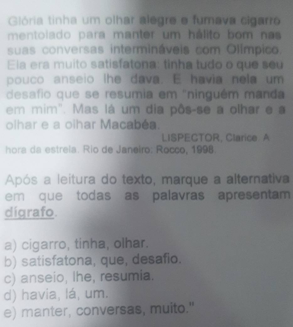 Glória tinha um olhar alegre e fumava cigarro
mentoiado para manter um hálito bom nas
suas conversas intermináveis com Olímpico.
Ela era muito satisfatona: tinha tudo o que seu
pouco anseio lhe dava. E havia nela um
desafio que se resumia em "ninguém manda
em mim". Mas lá um dia pôs-se a olhar e a
olhar e a olhar Macabéa.
LISPECTOR, Clarice. A
hora da estrela. Rio de Janeiro: Rocco, 1998.
Após a leitura do texto, marque a alternativa
em que todas as palavras apresentam 
dígrafo.
a) cigarro, tinha, olhar.
b) satisfatona, que, desafio.
c) anseio, lhe, resumia.
d) havia, lá, um.
e) manter, conversas, muito."