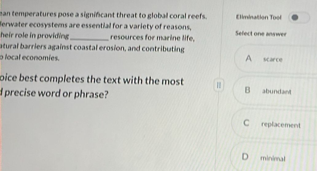 an temperatures pose a significant threat to global coral reefs. Elimination Tool
lerwater ecosystems are essential for a variety of reasons,
Select one answer
heir role in providing _resources for marine life,
atural barriers against coastal erosion, and contributing
p local economies. A scarce
pice best completes the text with the most 1
d precise word or phrase?
B₹ abundant
C replacement
D₹ minimal