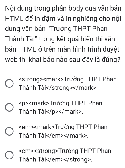 Nội dung trong phần body của văn bản
HTML để in đậm và in nghiêng cho nội
dung văn bản “Trường THPT Phan
Thành Tài" trong kết quả hiển thị văn
bản HTML ở trên màn hình trình duyệt
web thì khai báo nào sau đây là đúng?
Trường THPT Phan
Thành Tài.
Trường THPT Phan
Thành Tài .
Trường THPT Phan
Thành Tài.
Trường THPT Phan
Thành Tài .