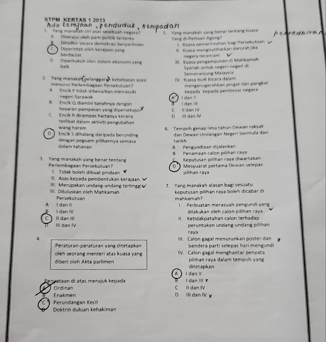 STPM KERTAS 1 2013
1. Yang manakah ciri asas sesebuah negara? S. Yang manakah yang benar tentang kuasa
A Diterajui oleh parti politik tertentu
B  Ditadbir secara demokrasi berparlimen Yang di-Pertuan Agong?
l. Kuasa pemerintahan bagi Persekutuan
C  Diperintah oleh kerajaan yang II. Kuasa mengisytiharkan darurat jika
berdaulat
negara terancam
D Diperkukuh oleh sistem ekonomi yang III. Kuasa pengampunan di Mahkamah
baik
Syariah untuk negeri-negeri di
Semenanjung Malaysia
2. Yang manakah pelang n kebebasan asasí IV. Kuasa budi bicara dalam
menurut Perlembagaan Persekutuan? menganugerahkan pingat dan pangkat
A Encik P tidak dibenarkan memasuki
kepada kepada pembesar negara
negeri Sarawak A  I dan II
B Encik Q diambil tanahnya dengan B I dan III
bayaran pampasan yang dipersetujui C II dan IV
C Encik R dirampas hartanya kerana D III dan IV
terlibat dalam aktiviti pengubahan
wang haram 6. Tempoh genap lima tahun Dewan rakyat
D Encik S dihalang daripada berunding dan Dewan Undangan Negeri bermula dari
dengan peguam pilihannya semasa tarikh
dalam tahanan A Pengundiaan dijalankan
B Penamaan calon pilihan raya
3. Yang manakah yang benar tentang Keputusan pilihan raya diwartakan
Perlembagaan Persekutuan? D  Mesyuarat pertama Dewan selepas
1. Tidak boleh dibuat pindaan pilihan raya
II. Asas kepada pembentukan kerajaan
III. Merupakan undang-undang tertinggi 7. Yang manakah alasan bagi sesuatu
IV. Diluluskan oleh Mahkamah keputusan pilihan raya boleh dicabar di
Persekutuan mahkamah?
A I dan II I. Perbuatan merasuah pengundi yang
B I dan IV dilakukan oleh calon pilihan raya
C Il dan ⅢII II. Ketidakpatuhan calon terhadap
D III dan IV peruntukan undang-undang pilihan
raya
4. III. Calon gagal menurunkan poster dan
Peraturan-peraturan yang ditetapkan bendera parti selepas hari mengundi
oleh seorang menteri atas kuasa yang IV. Calon gagal menghantar penyata
diberi oleh Akta parlimen pilihan raya dalam tempoh yang
ditetapkan
A I dan II
Penvataan di atas merujuk kepada B I dan III X
Ordinan C II dan IV
B Enakmen D III dan IV
C   Perundangan Kecil
Doktrin duluan kehakiman