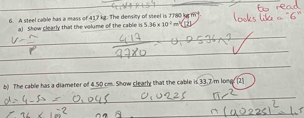 A steel cable has a mass of 417 kg. The density of steel is 7780kgm^(-3). 
a) Show clearly that the volume of the cable is 5.36* 10^(-2)m^3 [2] 
__ 
_ 
_ 
_ 
_ 
_ 
_ 
_ 
_ 
_ 
_ 
__ 
b) The cable has a diameter of 4.50 cm. Show clearly that the cable is 33.7 m long. [2] 
_ 
_ 
_ 
_