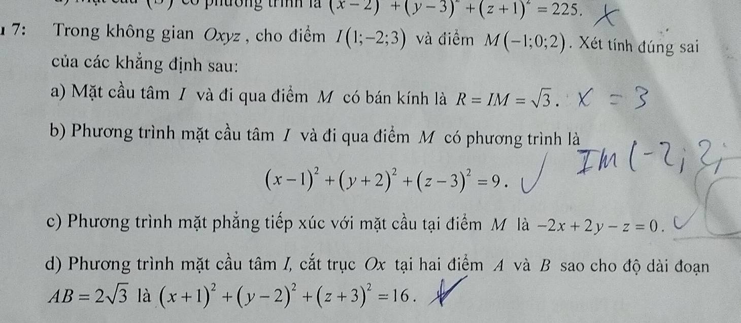 ư ơng trình là (x-2)+(y-3)^2+(z+1)^2=225, 
1 7: Trong không gian Oxyz , cho điểm I(1;-2;3) và điểm M(-1;0;2). Xét tính đúng sai
của các khẳng định sau:
a) Mặt cầu tâm / và đi qua điểm M có bán kính là R=IM=sqrt(3).
b) Phương trình mặt cầu tâm / và đi qua điểm Mỹ có phương trình là
(x-1)^2+(y+2)^2+(z-3)^2=9.
c) Phương trình mặt phẳng tiếp xúc với mặt cầu tại điểm M là -2x+2y-z=0.
d) Phương trình mặt cầu tâm I, cắt trục Ox tại hai điểm A và B sao cho độ dài đoạn
AB=2sqrt(3) là (x+1)^2+(y-2)^2+(z+3)^2=16.