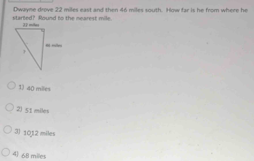 Dwayne drove 22 miles east and then 46 miles south. How far is he from where he
started? Round to the nearest mile.
1) 40 miles
2) 51 miles
3) 1012 miles
4) 68 miles