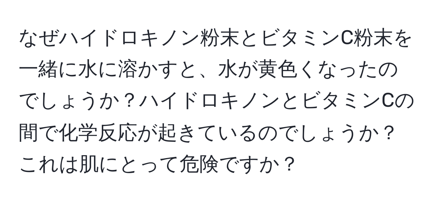 なぜハイドロキノン粉末とビタミンC粉末を一緒に水に溶かすと、水が黄色くなったのでしょうか？ハイドロキノンとビタミンCの間で化学反応が起きているのでしょうか？これは肌にとって危険ですか？