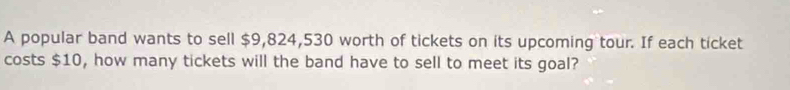 A popular band wants to sell $9,824,530 worth of tickets on its upcoming tour. If each ticket 
costs $10, how many tickets will the band have to sell to meet its goal?