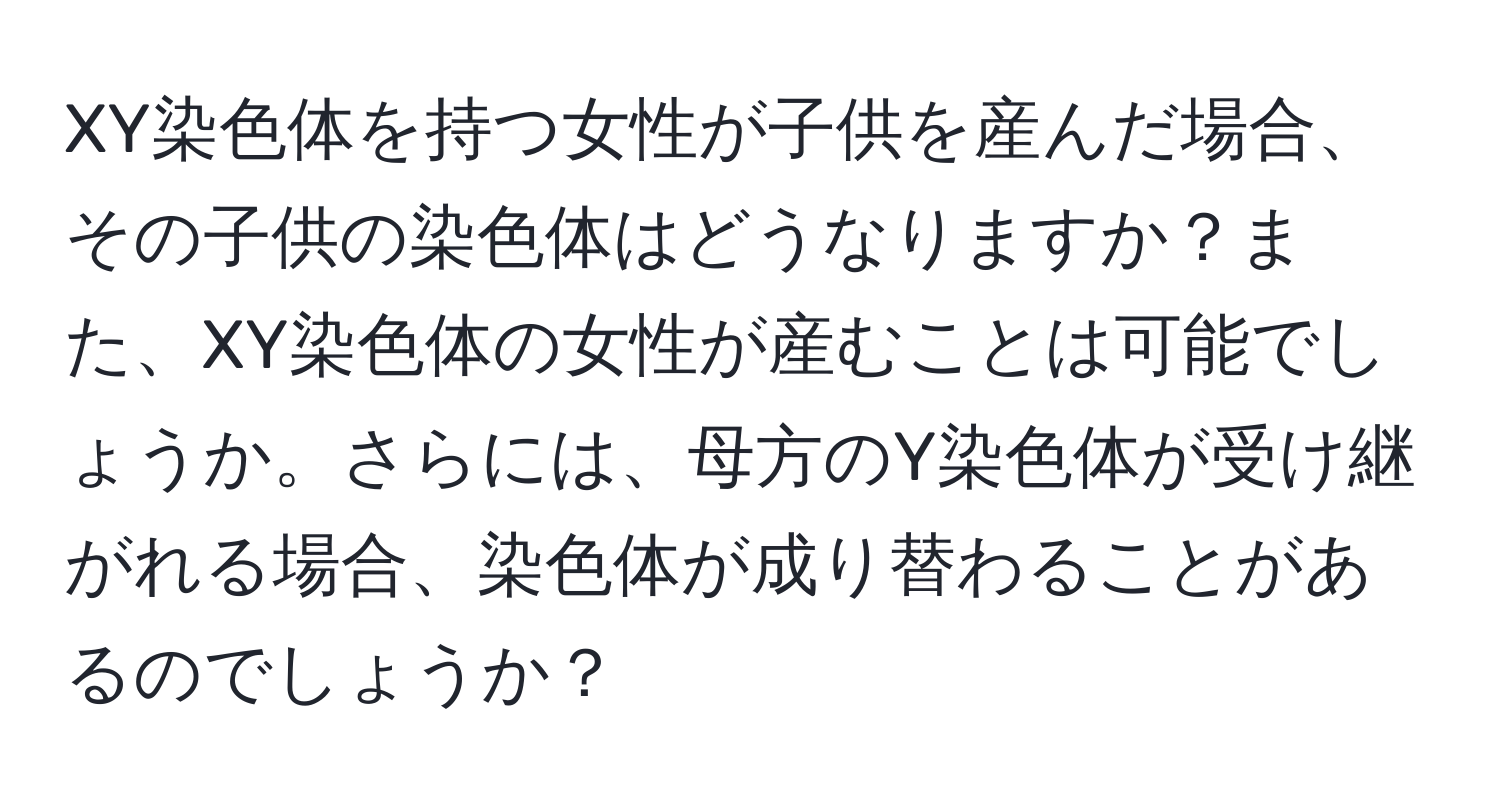 XY染色体を持つ女性が子供を産んだ場合、その子供の染色体はどうなりますか？また、XY染色体の女性が産むことは可能でしょうか。さらには、母方のY染色体が受け継がれる場合、染色体が成り替わることがあるのでしょうか？