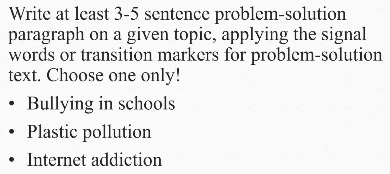 Write at least 3-5 sentence problem-solution
paragraph on a given topic, applying the signal
words or transition markers for problem-solution
text. Choose one only!
Bullying in schools
Plastic pollution
Internet addiction